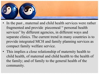 • In the past , maternal and child health services were rather
fragmented and provide piecemeal “ personal health
services” by different agencies, in different ways and
separate clinics. The current trend in many countries is to
provide integrated MCH and family planning services as
compact family welfare service.
• This implies a close relationship of maternity health to
child health, of maternal and child health to the health of
the family; and of family to the general health of the
community.
 