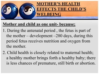MOTHER’S HEALTH
EFFECTS THE CHILD’S
WELBEING
Mother and child as one unit- because;
1. During the antenatal period , the fetus is part of
the mother – development –280 days, during this
period fetus receives nutrition and oxygen from
the mother.
2. Child health is closely related to maternal health;
a healthy mother brings forth a healthy baby; there
is less chances of premature, still birth or abortion.
 
