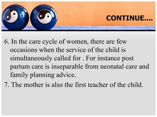CONTINUE....
6. In the care cycle of women, there are few
occasions when the service of the child is
simultaneously called for . For instance post
partum care is inseparable from neonatal care and
family planning advice.
7. The mother is also the first teacher of the child.
 