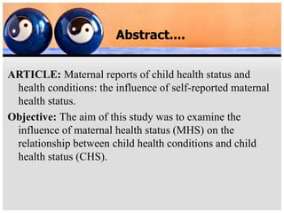 Abstract....
ARTICLE: Maternal reports of child health status and
health conditions: the influence of self-reported maternal
health status.
Objective: The aim of this study was to examine the
influence of maternal health status (MHS) on the
relationship between child health conditions and child
health status (CHS).
 