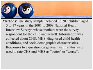 Methods: The study sample included 38,207 children aged
5 to 17 years in the 2001 to 2008 National Health
Interview Surveys whose mothers were the survey
respondent for the child and herself. Information was
collected about CHS, MHS, diagnosed child health
conditions, and socio demographic characteristics.
Responses to a question on general health status were
used to rate CHS and MHS as "better" or "worse“.
 