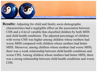 Results: Adjusting for child and family socio demographic
characteristics had a negligible effect on the association between
CHS and a 4-level variable that classified children by both MHS
and child health conditions. The adjusted percentage of children
with worse CHS was higher among children whose mothers had
worse MHS compared with children whose mothers had better
MHS. Moreover, among children whose mothers had worse MHS,
there was a weak relationship between child health conditions and
worse CHS. Among children whose mothers had better MHS, there
was a strong relationship between child health conditions and worse
CHS.
 