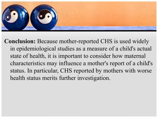 Conclusion: Because mother-reported CHS is used widely
in epidemiological studies as a measure of a child's actual
state of health, it is important to consider how maternal
characteristics may influence a mother's report of a child's
status. In particular, CHS reported by mothers with worse
health status merits further investigation.
 