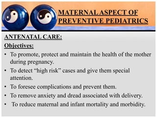 MATERNALASPECT OF
PREVENTIVE PEDIATRICS
ANTENATAL CARE:
Objectives:
• To promote, protect and maintain the health of the mother
during pregnancy.
• To detect “high risk” cases and give them special
attention.
• To foresee complications and prevent them.
• To remove anxiety and dread associated with delivery.
• To reduce maternal and infant mortality and morbidity.
 