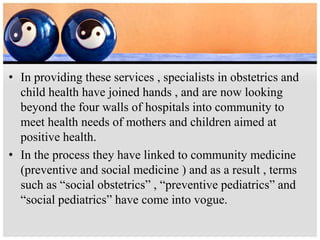 • In providing these services , specialists in obstetrics and
child health have joined hands , and are now looking
beyond the four walls of hospitals into community to
meet health needs of mothers and children aimed at
positive health.
• In the process they have linked to community medicine
(preventive and social medicine ) and as a result , terms
such as “social obstetrics” , “preventive pediatrics” and
“social pediatrics” have come into vogue.
 