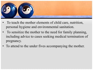 • To teach the mother elements of child care, nutrition,
personal hygiene and environmental sanitation.
• To sensitize the mother to the need for family planning,
including advice to cases seeking medical termination of
pregnancy.
• To attend to the under fives accompanying the mother.
 