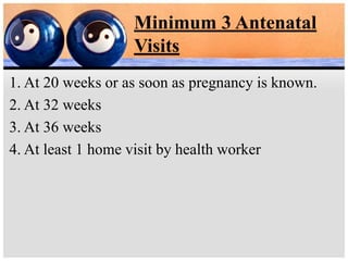 Minimum 3 Antenatal
Visits
1. At 20 weeks or as soon as pregnancy is known.
2. At 32 weeks
3. At 36 weeks
4. At least 1 home visit by health worker
 