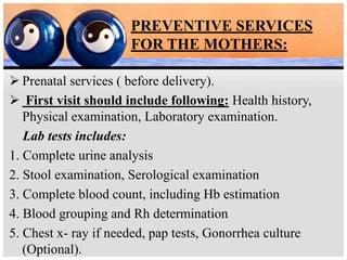 PREVENTIVE SERVICES
FOR THE MOTHERS:
 Prenatal services ( before delivery).
 First visit should include following: Health history,
Physical examination, Laboratory examination.
Lab tests includes:
1. Complete urine analysis
2. Stool examination, Serological examination
3. Complete blood count, including Hb estimation
4. Blood grouping and Rh determination
5. Chest x- ray if needed, pap tests, Gonorrhea culture
(Optional).
 