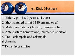 At Risk Mothers
1. Elderly primi (30 years and over)
2. Short statured primi ( 140 cm and over)
3. Mal-presentations ( breech, transverse lie)
4. Ante-partum hemorrhage, threatened abortion
5. Pre – eclampsia and eclampsia
6. Anemia
7.Twins, hydramnios
 
