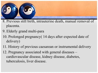 8. Previous still birth, intrauterine death, manual removal of
placenta.
9. Elderly grand multi-para
10. Prolonged pregnancy( 14 days after expected date of
delivery)
11. History of previous caesarean or instrumental delivery
12. Pregnancy associated with general diseases –
cardiovascular disease, kidney disease, diabetes,
tuberculosis, liver disease.
 