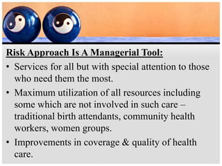 Risk Approach Is A Managerial Tool:
• Services for all but with special attention to those
who need them the most.
• Maximum utilization of all resources including
some which are not involved in such care –
traditional birth attendants, community health
workers, women groups.
• Improvements in coverage & quality of health
care.
 