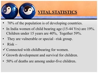 VITAL STATISTICS
• 70% of the population is of developing countries.
• In India women of child bearing age (15-44 Yrs) are 19%.
Children under 15 years are 40%, Together 59%.
• They are vulnerable or special –risk group.
• Risk –
 Connected with childbearing for women.
 Growth development and survival for children.
• 50% of deaths are among under-five children.
 
