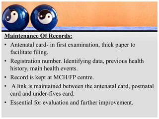 Maintenance Of Records:
• Antenatal card- in first examination, thick paper to
facilitate filing.
• Registration number. Identifying data, previous health
history, main health events.
• Record is kept at MCH/FP centre.
• A link is maintained between the antenatal card, postnatal
card and under-fives card.
• Essential for evaluation and further improvement.
 