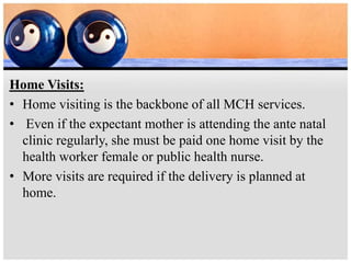 Home Visits:
• Home visiting is the backbone of all MCH services.
• Even if the expectant mother is attending the ante natal
clinic regularly, she must be paid one home visit by the
health worker female or public health nurse.
• More visits are required if the delivery is planned at
home.
 