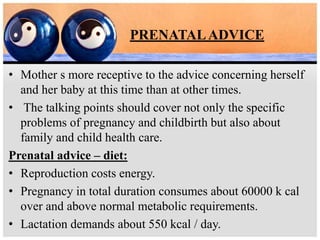 PRENATALADVICE
• Mother s more receptive to the advice concerning herself
and her baby at this time than at other times.
• The talking points should cover not only the specific
problems of pregnancy and childbirth but also about
family and child health care.
Prenatal advice – diet:
• Reproduction costs energy.
• Pregnancy in total duration consumes about 60000 k cal
over and above normal metabolic requirements.
• Lactation demands about 550 kcal / day.
 