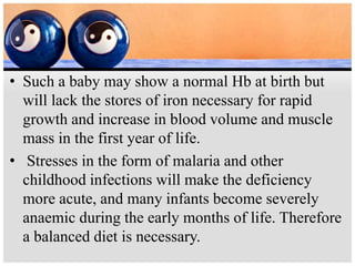 • Such a baby may show a normal Hb at birth but
will lack the stores of iron necessary for rapid
growth and increase in blood volume and muscle
mass in the first year of life.
• Stresses in the form of malaria and other
childhood infections will make the deficiency
more acute, and many infants become severely
anaemic during the early months of life. Therefore
a balanced diet is necessary.
 