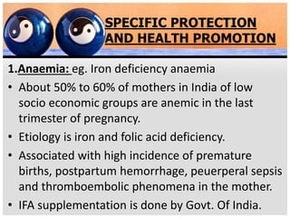 SPECIFIC PROTECTION
AND HEALTH PROMOTION
1.Anaemia: eg. Iron deficiency anaemia
• About 50% to 60% of mothers in India of low
socio economic groups are anemic in the last
trimester of pregnancy.
• Etiology is iron and folic acid deficiency.
• Associated with high incidence of premature
births, postpartum hemorrhage, peuerperal sepsis
and thromboembolic phenomena in the mother.
• IFA supplementation is done by Govt. Of India.
 