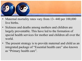 • Maternal mortality rates vary from 13- 440 per 100,000
live births.
• Sickness and deaths among mothers and children are
largely preventable. This have led to the formation of
special health services for mother and children all over the
world.
• The present strategy is to provide maternal and child as an
integrated package of “Essential health care” also known
as “Primary health care”.
 