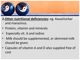 2.Other nutritional deficiencies: eg. Kwashiorkar
and marasmus.
• Protein, vitamin and minerals
• Especially vit. A and iodine
• Milk should be supplemented, or skimmed milk
should be given.
• Capsules of vitamin A and D also supplied free of
cost
 