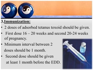 3.Immunization:
• 2 doses of adsorbed tetanus toxoid should be given.
• First dose 16 – 20 weeks and second 20-24 weeks
of pregnancy.
• Minimum interval between 2
doses should be 1 month.
• Second dose should be given
at least 1 month before the EDD.
 