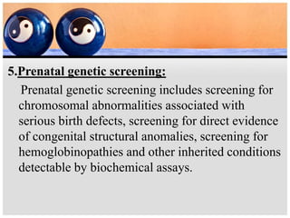 5.Prenatal genetic screening:
Prenatal genetic screening includes screening for
chromosomal abnormalities associated with
serious birth defects, screening for direct evidence
of congenital structural anomalies, screening for
hemoglobinopathies and other inherited conditions
detectable by biochemical assays.
 