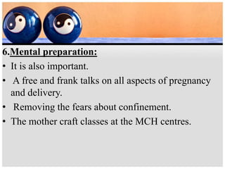 6.Mental preparation:
• It is also important.
• A free and frank talks on all aspects of pregnancy
and delivery.
• Removing the fears about confinement.
• The mother craft classes at the MCH centres.
 