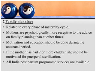 7.Family planning:
• Related to every phase of maternity cycle.
• Mothers are psychologically more receptive to the advice
on family planning than at other times.
• Motivation and education should be done during the
antenatal period.
• If the mother has had 2 or more children she should be
motivated for puerperal sterilization.
• All India post partum programme services are available.
 