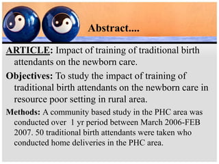 Abstract....
ARTICLE: Impact of training of traditional birth
attendants on the newborn care.
Objectives: To study the impact of training of
traditional birth attendants on the newborn care in
resource poor setting in rural area.
Methods: A community based study in the PHC area was
conducted over 1 yr period between March 2006-FEB
2007. 50 traditional birth attendants were taken who
conducted home deliveries in the PHC area.
 
