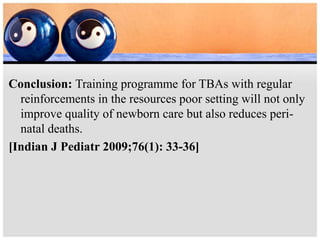 Conclusion: Training programme for TBAs with regular
reinforcements in the resources poor setting will not only
improve quality of newborn care but also reduces peri-
natal deaths.
[Indian J Pediatr 2009;76(1): 33-36]
 