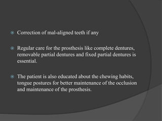  Correction of mal-aligned teeth if any
 Regular care for the prosthesis like complete dentures,
removable partial dentures and fixed partial dentures is
essential.
 The patient is also educated about the chewing habits,
tongue postures for better maintenance of the occlusion
and maintenance of the prosthesis.
 