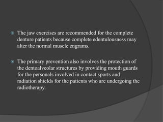  The jaw exercises are recommended for the complete
denture patients because complete edentulousness may
alter the normal muscle engrams.
 The primary prevention also involves the protection of
the dentoalveolar structures by providing mouth guards
for the personals involved in contact sports and
radiation shields for the patients who are undergoing the
radiotherapy.
 