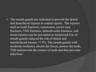  The mouth guards are indicated to prevent the dental
and dentofacial injuries in contact sports . The injuries
such as tooth fractures, concussion, crown root
fractures, TMJ fractures, dentoalveolar fractures, soft
tissue injuries can be prevented or minimized.Use of
mouth guards reduced the risk of dental and
maxillofacial trauma <7.5%. The mouth guards with
moderate resiliency absorb the forces, protect the teeth,
TMJ and prevent the contact of teeth and thus prevents
ankylosis.
 