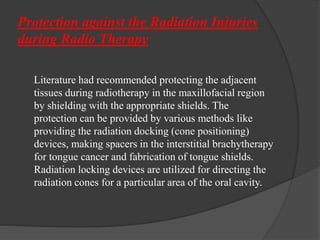 Protection against the Radiation Injuries
during Radio Therapy
Literature had recommended protecting the adjacent
tissues during radiotherapy in the maxillofacial region
by shielding with the appropriate shields. The
protection can be provided by various methods like
providing the radiation docking (cone positioning)
devices, making spacers in the interstitial brachytherapy
for tongue cancer and fabrication of tongue shields.
Radiation locking devices are utilized for directing the
radiation cones for a particular area of the oral cavity.
 
