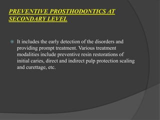 PREVENTIVE PROSTHODONTICS AT
SECONDARY LEVEL
 It includes the early detection of the disorders and
providing prompt treatment. Various treatment
modalities include preventive resin restorations of
initial caries, direct and indirect pulp protection scaling
and curettage, etc.
 