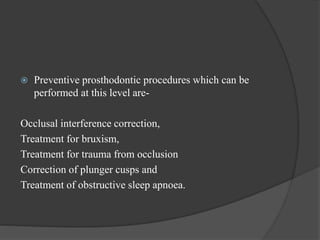  Preventive prosthodontic procedures which can be
performed at this level are-
Occlusal interference correction,
Treatment for bruxism,
Treatment for trauma from occlusion
Correction of plunger cusps and
Treatment of obstructive sleep apnoea.
 