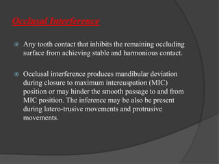 Occlusal Interference
 Any tooth contact that inhibits the remaining occluding
surface from achieving stable and harmonious contact.
 Occlusal interference produces mandibular deviation
during closure to maximum intercuspation (MIC)
position or may hinder the smooth passage to and from
MIC position. The inference may be also be present
during latero-trusive movements and protrusive
movements.
 