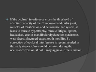  If the occlusal interference cross the threshold of
adaptive capacity of the Temporo-mandibular joint,
muscles of mastication and neuromuscular system, it
leads to muscle hypertrophy, muscle fatigue, spasm,
headaches, cranio-mandibular dysfunction syndrome,
wear facets, fractured cusps, tooth mobility. So
correction of occlusal interference is recommended in
the early stages. Care should be taken during the
occlusal correction, if not it may aggravate the situation.
 