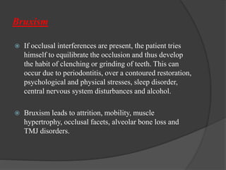Bruxism
 If occlusal interferences are present, the patient tries
himself to equilibrate the occlusion and thus develop
the habit of clenching or grinding of teeth. This can
occur due to periodontitis, over a contoured restoration,
psychological and physical stresses, sleep disorder,
central nervous system disturbances and alcohol.
 Bruxism leads to attrition, mobility, muscle
hypertrophy, occlusal facets, alveolar bone loss and
TMJ disorders.
 