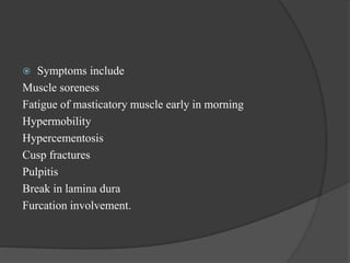  Symptoms include
Muscle soreness
Fatigue of masticatory muscle early in morning
Hypermobility
Hypercementosis
Cusp fractures
Pulpitis
Break in lamina dura
Furcation involvement.
 