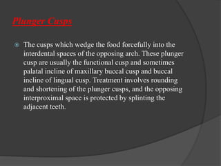 Plunger Cusps
 The cusps which wedge the food forcefully into the
interdental spaces of the opposing arch. These plunger
cusp are usually the functional cusp and sometimes
palatal incline of maxillary buccal cusp and buccal
incline of lingual cusp. Treatment involves rounding
and shortening of the plunger cusps, and the opposing
interproximal space is protected by splinting the
adjacent teeth.
 