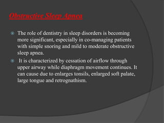 Obstructive Sleep Apnea
 The role of dentistry in sleep disorders is becoming
more significant, especially in co-managing patients
with simple snoring and mild to moderate obstructive
sleep apnea.
 It is characterized by cessation of airflow through
upper airway while diaphragm movement continues. It
can cause due to enlarges tonsils, enlarged soft palate,
large tongue and retrognathism.
 
