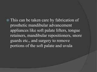  This can be taken care by fabrication of
prosthetic mandibular advancement
appliances like soft palate lifters, tongue
retainers, mandibular repositioners, snore
guards etc., and surgery to remove
portions of the soft palate and uvula
 