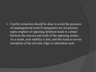  Careful extraction should be done to avoid the presence
of unantagonized tooth.If antagonists are not present,
supra eruption of opposing dentition leads to contact
between the mucosa and teeth of the opposing arches.
As a result, arch stability is lost, and this leads to severe
resorption of the alveolar ridge in edentulous arch.
 
