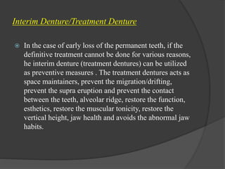 Interim Denture/Treatment Denture
 In the case of early loss of the permanent teeth, if the
definitive treatment cannot be done for various reasons,
he interim denture (treatment dentures) can be utilized
as preventive measures . The treatment dentures acts as
space maintainers, prevent the migration/drifting,
prevent the supra eruption and prevent the contact
between the teeth, alveolar ridge, restore the function,
esthetics, restore the muscular tonicity, restore the
vertical height, jaw health and avoids the abnormal jaw
habits.
 