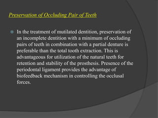 Preservation of Occluding Pair of Teeth
 In the treatment of mutilated dentition, preservation of
an incomplete dentition with a minimum of occluding
pairs of teeth in combination with a partial denture is
preferable than the total tooth extraction. This is
advantageous for utilization of the natural teeth for
retention and stability of the prosthesis. Presence of the
periodontal ligament provides the advantage of
biofeedback mechanism in controlling the occlusal
forces.
 