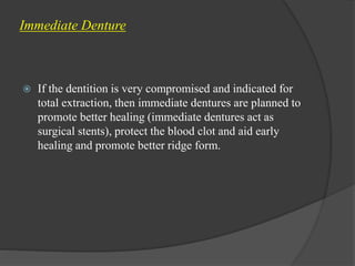 Immediate Denture
 If the dentition is very compromised and indicated for
total extraction, then immediate dentures are planned to
promote better healing (immediate dentures act as
surgical stents), protect the blood clot and aid early
healing and promote better ridge form.
 