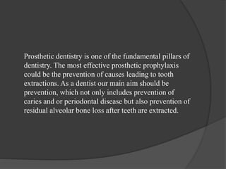 Prosthetic dentistry is one of the fundamental pillars of
dentistry. The most effective prosthetic prophylaxis
could be the prevention of causes leading to tooth
extractions. As a dentist our main aim should be
prevention, which not only includes prevention of
caries and or periodontal disease but also prevention of
residual alveolar bone loss after teeth are extracted.
 