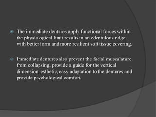  The immediate dentures apply functional forces within
the physiological limit results in an edentulous ridge
with better form and more resilient soft tissue covering.
 Immediate dentures also prevent the facial musculature
from collapsing, provide a guide for the vertical
dimension, esthetic, easy adaptation to the dentures and
provide psychological comfort.
 