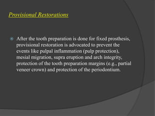 Provisional Restorations
 After the tooth preparation is done for fixed prosthesis,
provisional restoration is advocated to prevent the
events like pulpal inflammation (pulp protection),
mesial migration, supra eruption and arch integrity,
protection of the tooth preparation margins (e.g., partial
veneer crown) and protection of the periodontium.
 