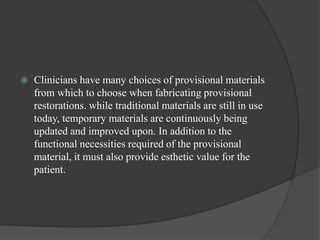  Clinicians have many choices of provisional materials
from which to choose when fabricating provisional
restorations. while traditional materials are still in use
today, temporary materials are continuously being
updated and improved upon. In addition to the
functional necessities required of the provisional
material, it must also provide esthetic value for the
patient.
 